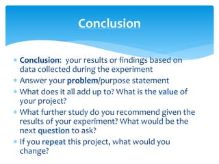  Conclusion: your results or findings based on
data collected during the experiment
 Answer your problem/purpose statement
 What does it all add up to? What is the value of
your project?
 What further study do you recommend given the
results of your experiment? What would be the
next question to ask?
 If you repeat this project, what would you
change?
Conclusion
 