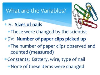 IV: Sizes of nails
These were changed by the scientist
DV: Number of paper clips picked up
The number of paper clips observed and
counted (measured)
Constants: Battery, wire, type of nail
None of these items were changed
What are the Variables?
 