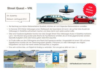 Street Quest – VW.

   Ort: Südafrika
   Zeitraum: Juli-August 2012



   > Als Nachtrag zum letzten Markenerlebnis Quarterly möchten wir noch folgendes Markenerlebnis vorstellen.
   > Im Sommer 2012 führte Volkswagen einen Wettbewerb der besonderen Art durch, der auf die hohe Anzahl der
       Volkswagen in Südafrika aufmerksam machen und diese damit noch weiter pushen sollte.
   > Über eine Facebook-Applikation konnte man über Google Street View Volkswagen-Autos in Südafrika markieren
       (‚pin‘). Vier Wochen lang wurden jede Woche die Top-Markierer ermittelt, die am Ende gegeneinander antraten.
       Spezielle Aufgaben (Orte oder Autos) gaben dabei Bonuspunkte.
   > Im Finale sollte aus dem Onlinegame eine Real-Life-Experience werden. Ausgestattet mit einem VW und einer
       Digitalkamera mussten die vier Gewinnergruppen (jeweils 2 Personen) so viele Volkswagen wie möglich
       fotografieren und auch hier waren wieder Bonuspunkte zu vergeben.
   > Eine sehr schöne Idee, um Digital mit Analog zu verbinden. Von uns gab es dafür ein Like :-).




http://www.facebook.com/VWSA?fref=ts
http://adflash.eu/neue-werbung/auf-den-strasen-sudafrikas/
http://www.youtube.com/watch?v=Yg8aYw-ODyk&feature=plcp
 