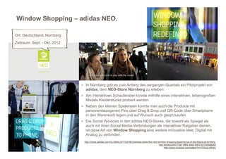 Window Shopping – adidas NEO.

Ort: Deutschland, Nürnberg
Zeitraum: Sept. - Okt. 2012




                              > In Nürnberg gab es zum Anfang des vergangen Quartals ein Pilotprojekt von
                                adidas, dem NEO-Store Nürnberg zu erleben.
                              > Am interaktiven Schaufenster konnte mithilfe eines interaktiven, lebensgroßen
                                Models Kleiderstücke probiert werden.
                              > Neben den kleinen Spielereien konnte man auch die Produkte mit
                                personenbezogenen Pins über Drag & Drop und QR-Code über Smartphone
                                in den Warenkorb legen und auf Wunsch auch gleich kaufen.
                              > Die Social Windows in den adidas NEO-Stores, die sowohl als Spiegel als
                                auch mit ihren Social Media-Verbindungen als interaktiver Ratgeber dienen,
                                ist diese Art von Window Shopping eine weitere innovative Idee, Digital mit
                                Analog zu verbinden.
                               http://news.adidas.com/GLOBAL/STYLE/NEO/adidas-tests-the-new-window-shopping-experience-of-the-future-at-nrnberg-
                                                                                             neo-store/s/245172e1-8fb4-49d2-8f43-fc61326a4e48
                                                                                                 http://www.youtube.com/watch?v=7ZXucLUfh0U
 
