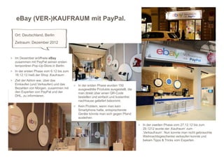 eBay (VER-)KAUFRAUM mit PayPal.

     Ort: Deutschland, Berlin
     Zeitraum: Dezember 2012



 > Im Dezember eröffnete eBay
     zusammen mit PayPal seinen ersten
     temporären Pop-Up-Store in Berlin.
 > In der ersten Phase vom 6.12 bis zum
     16.12.12 hieß der Shop ‚Kaufraum‘.
 > Ziel der Aktion war, über das
     Einkaufen (und Verkaufen) und das    > In der ersten Phase wurden 150
     Bezahlen von Morgen, zusammen mit      ausgewählte Produkte ausgestellt, die
     den Experten von PayPal und der        man direkt über einen QR-Code
     DHL, zu informieren.                   bestellen und einfach und kostenfrei
                                            nachhause geliefert bekommt.
                                          > Kein Problem, wenn man kein
                                            Smartphone hatte, entsprechende
                                            Geräte könnte man sich gegen Pfand
                                            ausleihen.

                                                                                    > In der zweiten Phase vom 27.12.12 bis zum
                                                                                      29.1212 wurde der ‚Kaufraum‘ zum
                                                                                      ‚Verkaufraum‘. Nun konnte man nicht gebrauchte
                                                                                      Weihnachtsgeschenke verkaufen konnte und
                                                                                      bekam Tipps & Tricks vom Experten.

http://www.facebook.com/ebay.de
 
