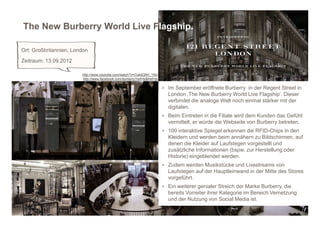 The New Burberry World Live Flagship.

Ort: Großbritannien, London
Zeitraum: 13.09.2012

                        http://www.youtube.com/watch?v=CokbQWI_15U
                        http://www.facebook.com/burberry?ref=ts&fref=ts

                                                                          > Im September eröffnete Burberry in der Regent Street in
                                                                            London ‚The New Burberry World Live Flagship‘. Dieser
                                                                            verbindet die analoge Welt noch einmal stärker mit der
                                                                            digitalen.
                                                                          > Beim Eintreten in die Filiale wird dem Kunden das Gefühl
                                                                            vermittelt, er würde die Webseite von Burberry betreten.
                                                                          > 100 interaktive Spiegel erkennen die RFID-Chips in den
                                                                            Kleidern und werden beim annähern zu Bildschirmen, auf
                                                                            denen die Kleider auf Laufstegen vorgestellt und
                                                                            zusätzliche Informationen (bspw. zur Herstellung oder
                                                                            Historie) eingeblendet werden.
                                                                          > Zudem werden Musikstücke und Livestreams von
                                                                            Laufstegen auf der Hauptleinwand in der Mitte des Stores
                                                                            vorgeführt.
                                                                          > Ein weiterer genialer Streich der Marke Burberry, die
                                                                            bereits Vorreiter ihrer Kategorie im Bereich Vernetzung
                                                                            und der Nutzung von Social Media ist.
 