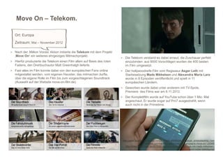 Move On – Telekom.

   Ort: Europa
   Zeitraum: Mai – November 2012

> Nach der ‚Million Voices‘ Aktion initiierte die Telekom mit dem Projekt
   ‚Move On‘ ein weiteres ehrgeiziges Mitmachprojekt.
                                                                            > Die Telekom verstand es dabei erneut, die Zuschauer perfekt
> Hierfür produzierte die Telekom einen Film allein auf Basis des roten        einzubinden: aus 9000 Vorschlägen wurden die 400 besten
   Fadens, den Drehbuchautor Matt Greenhalgh lieferte.                         im Film umgesetzt.
> Fast alles im Film konnte dabei von den europäischen Fans online          > Der hollywoodreife Film vom Regisseur Asger Leth mit
   mitgestaltet werden, vom eigenen Haustier, das mitmachen durfte,            Starbesetzung Mads Mikkelsen und Alexandra Maria Lara
   über die eigene Rolle im Film bis zum vorgeschlagenen Soundtrack            wurde in 8 Episoden veröffentlicht und spielt in 11
   (Auswahl auf der Website move-on-film.de).                                  europäischen Ländern.
                                                                            > Geworben wurde dabei unter anderem mit TV-Spots.
                                                                               Premiere des Films war am 6.11.2012.
                                                                            > Der Komplettfilm wurde auf YouTube schon über 1 Mio. Mal
                                                                               angeschaut. Er wurde sogar auf Pro7 ausgestrahlt, wenn
                                                                               auch nicht in der Primetime.




                                                                             http://www.youtube.com/watch?v=StHTnMdLgRM&feature=player_embeddedhttp://ww
                                                                                                w.telekom.com/medien/medienmappen/kampagne-move-on/126568
                                                                                http://www.netzfischer.de/2012/06/06/move-on-ein-road-movie-mit-mads-mikkelsen-
                                                                                                                                         und-nutzer-beteiligung/
 