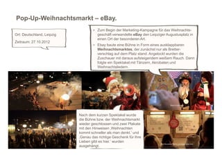 Pop-Up-Weihnachtsmarkt – eBay.
                                    > Zum Begin der Marketing-Kampagne für das Weihnachts-
Ort: Deutschland, Leipzig             geschäft verwandelte eBay den Leipziger Augustusplatz in
                                      einen Ort der besonderen Art.
Zeitraum: 27.10.2012
                                    > Ebay baute eine Bühne in Form eines ausklappbaren
                                      Weihnachtsmarktes, der zunächst nur als Bretter-
                                      verschlag auf dem Platz stand. Angelockt wurden die
                                      Zuschauer mit daraus aufsteigendem weißem Rauch. Dann
                                      folgte ein Spektakel mit Tänzern, Akrobaten und
                                      Weihnachtsliedern.




                            Nach dem kurzen Spektakel wurde
                            die Bühne bzw. der Weihnachtsmarkt
                            wieder geschlossen und zwei Plakate
                            mit den Hinweisen ‚Weihnachten
                            kommt schneller als man denkt.‘ und
                            ‚Genau das richtige Geschenk für Ihre
                            Lieben gibt es hier.‘ wurden
                            ausgehängt.                             http://www.youtube.com/watch?v=KfV5kFe1JjM&feature=youtu.be
 