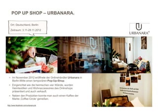 POP UP SHOP – URBANARA.

   Ort: Deutschland, Berlin
   Zeitraum: 3.11-28.11.2012




 > Im November 2012 eröffnete der Onlinehändler Urbanara in
     Berlin-Mitte einen temporären Pop-Up-Shop.
 > Eingerichtet wie die heimischen vier Wände, wurden
     Heimtextilien und Wohnaccessoires des Onlinshops
     präsentiert und auch verkauft.
 > Neben den Produkten konnte man auch einen Kaffee der
     Marke ‚Coffee Circle‘ genießen.

http://www.facebook.com/urbanara.de
 
