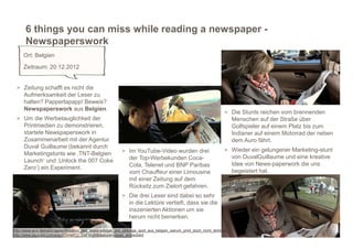 6 things you can miss while reading a newspaper -
      Newspaperswork
     Ort: Belgien
     Zeitraum: 20.12.2012


 > Zeitung schafft es nicht die
     Aufmerksamkeit der Leser zu
     halten? Papperlapapp! Beweis?
     Newspaperswork aus Belgien.
                                                                                                                      > Die Stunts reichen vom brennenden
 > Um die Werbetauglichkeit der                                                                                         Menschen auf der Straße über
     Printmedien zu demonstrieren,                                                                                      Golfspieler auf einem Platz bis zum
     startete Newspaperswork in                                                                                         Indianer auf einem Motorrad der neben
     Zusammenarbeit mit der Agentur                                                                                     dem Auro fährt.
     Duval Guillaume (bekannt durch
                                                            > Im YouTube-Video wurden drei                            > Wieder ein gelungener Marketing-stunt
     Marketingstunts wie ‚TNT-Belgien
                                                                der Top-Werbekunden Coca-                               von DuvalGuillaume und eine kreative
     Launch‘ und ‚Unlock the 007 Coke
                                                                Cola, Telenet und BNP Paribas                           Idee von News-paperwork die uns
     Zero’) ein Experiment.
                                                                vom Chauffeur einer Limousine                           begeistert hat.
                                                                mit einer Zeitung auf dem
                                                                Rücksitz zum Zielort gefahren.
                                                            > Die drei Leser sind dabei so sehr
                                                                in die Lektüre vertieft, dass sie die
                                                                inszenierten Aktionen um sie
                                                                herum nicht bemerken.

http://www.wuv.de/kampagnen/kreation_des_tages/witziger_pro_zeitungs_spot_aus_belgien_warum_print_doch_nicht_stirbt
http://www.youtube.com/watch?v=e512_OxFWyM&feature=player_embedded
 