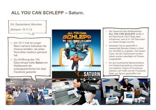 ALL YOU CAN SCHLEPP – Saturn.

     Ort: Deutschland, München
     Zeitraum: 19.11.12
                                             > Der Gewinner des Wettbewerbes
                                                ALL YOU CAN SCHLEPP durfte in
                                                der Münchener OEZ Filiale alles
                                                mitnehmen, was er in 150 Sekunden
     > Am 19.11 hat ein junger                  zur Kasse bringen konnte.
         Mann namens Sebastian die           > Sebastian hat es geschafft in
         Chance erhalten, die jeden             zweieinhalb Minuten Waren in Wert
                                                von 28.946€ zu ergattern. Die besten
         Technikfan neidisch gemacht
                                                Tipps, die den Gesamtwert erraten
         hat.                                   haben wurden ebenfalls mit Preisen
     > Zur Eröffnung des 150.                   ausgestattet.
         Saturnshops hatte Saturn ein        > Ein gut inszeniertes Markenerlebnis
         Wettbewerb der                         mit Vorberichterstattung, Interviews
         außergewöhnlichen Art über             und weiteren Videos im Anschluss,
                                                welches viel Traffic auf der Facebook-
         Facebook gestartet.
                                                Seite von Saturn geschaffen hat.




http://www.facebook.com/SaturnDE
http://www.youtube.com/watch?v=zRm423CNpnM
 