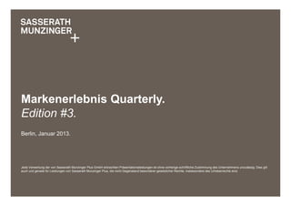 Markenerlebnis Quarterly.
Edition #3.
Berlin, Januar 2013.




Jede Verwertung der von Sasserath Munzinger Plus GmbH erbrachten Präsentationsleistungen ist ohne vorherige schriftliche Zustimmung des Unternehmens unzulässig. Dies gilt
auch und gerade für Leistungen von Sasserath Munzinger Plus, die nicht Gegenstand besonderer gesetzlicher Rechte, insbesondere des Urheberrechts sind.
 