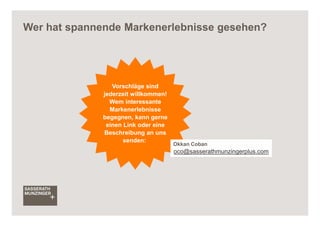 Wer hat spannende Markenerlebnisse gesehen?




                 Vorschläge sind
              jederzeit willkommen!
                Wem interessante
                Markenerlebnisse
              begegnen, kann gerne
               einen Link oder eine
              Beschreibung an uns
                     senden:
                                      Okkan Coban
                                      oco@sasserathmunzingerplus.com
 