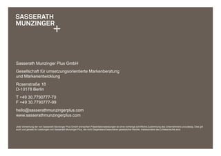 Sasserath Munzinger Plus GmbH
Gesellschaft für umsetzungsorientierte Markenberatung
und Markenentwicklung
Rosenstraße 18
D-10178 Berlin
T +49 30.7790777-70
F +49 30.7790777-99
hello@sasserathmunzingerplus.com
www.sasserathmunzingerplus.com

Jede Verwertung der von Sasserath Munzinger Plus GmbH erbrachten Präsentationsleistungen ist ohne vorherige schriftliche Zustimmung des Unternehmens unzulässig. Dies gilt
auch und gerade für Leistungen von Sasserath Munzinger Plus, die nicht Gegenstand besonderer gesetzlicher Rechte, insbesondere des Urheberrechts sind.
 