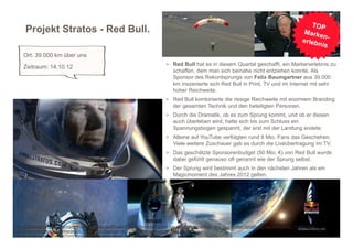 Projekt Stratos - Red Bull.

     Ort: 39.000 km über uns
                                                                                       > Red Bull hat es in diesem Quartal geschafft, ein Markenerlebnis zu
     Zeitraum: 14.10.12
                                                                                           schaffen, dem man sich beinahe nicht entziehen konnte. Als
                                                                                           Sponsor des Rekordsprungs von Felix Baumgartner aus 39.000
                                                                                           km inszenierte sich Red Bull in Print, TV und im Internet mit sehr
                                                                                           hoher Reichweite.
                                                                                       > Red Bull kombinierte die riesige Reichweite mit enormem Branding
                                                                                           der gesamten Technik und den beteiligten Personen.
                                                                                       > Durch die Dramatik, ob es zum Sprung kommt, und ob er diesen
                                                                                           auch überleben wird, hatte sich bis zum Schluss ein
                                                                                           Spannungsbogen gespannt, der erst mit der Landung endete.
                                                                                       > Alleine auf YouTube verfolgten rund 8 Mio. Fans das Geschehen.
                                                                                           Viele weitere Zuschauer gab es durch die Liveübertragung im TV.
                                                                                       > Das geschätzte Sponsorenbudget (50 Mio. €) von Red Bull wurde
                                                                                           dabei gefühlt genauso oft genannt wie der Sprung selbst.
                                                                                       > Der Sprung wird bestimmt auch in den nächsten Jahren als ein
                                                                                           Magicmoment des Jahres 2012 gelten.




http://www.horizont.net/aktuell/marketing/pages/protected/Projekt-Stratos-Ein-kleiner-Schritt-fuer-einen-Menschen%2C-aber-kein-grosser-Spruch-fuer-die-Menschheit_110655.html
http://www.redbull.de/cs/Satellite/de_DE/Profile/Felix-Baumgartner-021242810479249
http://www.youtube.com/watch?v=VCqnQq86fkY&feature=player_embedded
 