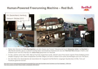 Human-Powered Freerunning Machine – Red Bull.

    Ort: Deutschland, Hamburg
    Zeitraum: Oktober 2012




    > Neben dem Sprung von Felix Baumgartner und dem Gewinn der Formel 1 Meisterschaft durch Sebastian Vettel, die Red Bull in
        aller Munde brachte, gab es in diesem Quartal neben verschiedenen Extremevents wie dem Red Bull Nitro Circus in Berlin unter
        anderem auch noch ein Viral-Clip von Jason Paul gesponsert von Red Bull.
    > Im Clip, welcher schon über 5 Mio. Mal auf YouTube angeschaut wurde, aktiviert Jason Paul seinen eigenen Rube Goldberg (einen
        simplen Vorgang in sehr vielen komplizierten Schritten tätigen) und wird in diesem durch seine Stunteinlagen auch zum Teil davon.
    > Ein One-Take ohne Generalprobe der besonderen Art. Insgesamt hat Red Bull im vergangen Quartal etwa 2,9 Mio. Fans auf
        Facebook gewinnen können.

http://www.horizont.net/aktuell/marketing/pages/protected/Red-Bull-macht-das-Einschalten-eines-Fernsehers-zum-Stunt-Spektakel_110544.html
http://www.youtube.com/watch?feature=player_embedded&v=4MiYtvbK4JY
 