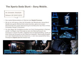 The Xperia Soda Stunt – Sony Mobile.

  Ort: Schweden, Stockholm
  Zeitraum: 26.10-28.10.2012


> Das zweite Markenerlebnis im Rahmen der Skyfall Premiere.
> Als sei es nicht genug, dass die Schweden den Blockbuster James Bond
  Skyfall eine ganze Woche früher sehen konnten, gab es am ersten
  Wochenende eine große Überraschung für die Besucher des Films im Kino
  Filmstaden Sergel in Stockholm.
> Vor dem Begin der Vorstellung wurden von Sony Gratisgetränke in Bechern
  verteilt. Vor Beginn des Films gab es dann die Überraschung für die
  Zuschauer. In einem Kurzfilm, aufgebaut wie ein Agentenbriefing, wurde auf
  einer Karte der Kinosaal und der Gewinner lokalisiert. Gleichzeitig klingelte
  es in dem Getränkebecher des Gewinners, in dem das wasserdichte Sony
  Smartphone Xperia acro S versteckt war.




                                                                         http://www.adweek.com/news/advertising-branding/ad-day-sony-xperia-145081
                                                                                        http://www.youtube.com/watch?v=Yg8aYw-ODyk&feature=plcp
 