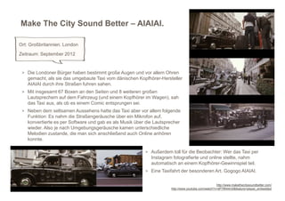 Make The City Sound Better – AIAIAI.

Ort: Großbritannien. London
Zeitraum: September 2012


 > Die Londoner Bürger haben bestimmt große Augen und vor allem Ohren
   gemacht, als sie das umgebaute Taxi vom dänischen Kopfhörer-Hersteller
   AIAIAI durch ihre Straßen fuhren sahen.
 > Mit insgesamt 67 Boxen an den Seiten und 8 weiteren großen
   Lautsprechern auf dem Fahrzeug (und einem Kopfhörer im Wagen), sah
   das Taxi aus, als ob es einem Comic entsprungen sei.
 > Neben dem seltsamen Aussehens hatte das Taxi aber vor allem folgende
   Funktion: Es nahm die Straßengeräusche über ein Mikrofon auf,
   konvertierte es per Software und gab es als Musik über die Lautsprecher
   wieder. Also je nach Umgebungsgeräusche kamen unterschiedliche
   Melodien zustande, die man sich anschließend auch Online anhören
   konnte.

                                                         > Außerdem toll für die Beobachter: Wer das Taxi per
                                                            Instagram fotografierte und online stellte, nahm
                                                            automatisch an einem Kopfhörer-Gewinnspiel teil.
                                                         > Eine Taxifahrt der besonderen Art. Gogogo AIAIAI.


                                                                                                    http://www.makethecitysoundbetter.com/
                                                                      http://www.youtube.com/watch?v=dP7lflI44m0&feature=player_embedded
 