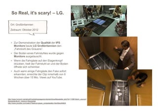 So Real, it's scary! – LG.

   Ort: Großbritannien
   Zeitraum: Oktober 2012



   > Zur Demonstration der Qualität der IPS
       Monitore baute LG Großbritannien den
       „Fahrstuhl des Grauens“.
   > Der Boden eines Fahrstuhles wurde gegen
       Monitore ausgetauscht.
   > Wenn die Fahrgäste auf den Etagenknopf
       drückten, hielt der Fahrstuhl an und der Boden
       öffnete sich scheinbar.
   > Auch wenn einige Fahrgäste den Fake sofort
       erkannten, erreichte der Clip innerhalb von 6
       Wochen über 15 Mio. Views auf YouTube.




http://www.horizont.net/aktuell/marketing/pages/protected/showNewsletter.php?id=110861&utm_source=
Newsletter&utm_medium=Newsletter
http://www.youtube.com/watch?feature=player_embedded&v=NeXMxuNNlE8
 