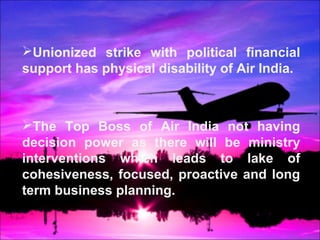 Unionized strike with political financial 
support has physical disability of Air India. 
The Top Boss of Air India not having 
decision power as there will be ministry 
interventions which leads to lake of 
cohesiveness, focused, proactive and long 
term business planning. 
 