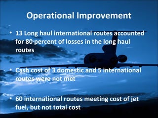 Operational Improvement 
• 13 Long haul international routes accounted 
for 80 percent of losses in the long haul 
routes 
• Cash cost of 3 domestic and 5 international 
routes were not met 
• 60 international routes meeting cost of jet 
fuel, but not total cost 
 