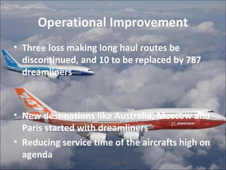 Operational Improvement 
• Three loss making long haul routes be 
discontinued, and 10 to be replaced by 787 
dreamliners 
• New destinations like Australia, Moscow and 
Paris started with dreamliners 
• Reducing service time of the aircrafts high on 
agenda 
 