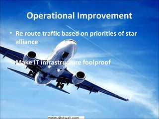 Operational Improvement 
• Re route traffic based on priorities of star 
alliance 
• Make IT infrastructure foolproof 
 