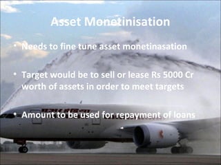 Asset Monetinisation 
• Needs to fine tune asset monetinasation 
• Target would be to sell or lease Rs 5000 Cr 
worth of assets in order to meet targets 
• Amount to be used for repayment of loans 
 