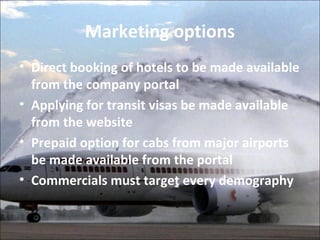 Marketing options 
• Direct booking of hotels to be made available 
from the company portal 
• Applying for transit visas be made available 
from the website 
• Prepaid option for cabs from major airports 
be made available from the portal 
• Commercials must target every demography 
 