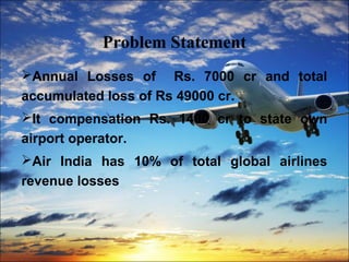 Problem Statement 
Annual Losses of Rs. 7000 cr and total 
accumulated loss of Rs 49000 cr. 
It compensation Rs. 1400 cr to state own 
airport operator. 
Air India has 10% of total global airlines 
revenue losses 
 