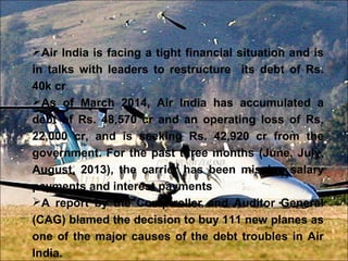 Air India is facing a tight financial situation and is 
in talks with leaders to restructure its debt of Rs. 
40k cr. 
As of March 2014, Air India has accumulated a 
debt of Rs. 48,570 cr and an operating loss of Rs. 
22,000 cr, and is seeking Rs. 42,920 cr from the 
government. For the past three months (June, July, 
August, 2013), the carrier has been missing salary 
payments and interest payments 
A report by the Comptroller and Auditor General 
(CAG) blamed the decision to buy 111 new planes as 
one of the major causes of the debt troubles in Air 
India. 
 
