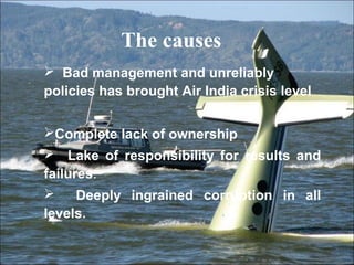 The causes 
 Bad management and unreliably 
policies has brought Air India crisis level 
Complete lack of ownership 
 Lake of responsibility for results and 
failures. 
 Deeply ingrained corruption in all 
levels. 
 