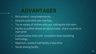 ADVANTAGES
▫ Rich product visual experiences,
▫ Gesture controlled user interface
▫ Try on variety of clothes with out visiting the trail room
▫ Facility to publish details on social media , share via email or
even print
▫ Customization tools with innovative retail marketing
technology
▫ Maximum product trail facility in less time
▫ Social sharing facility
10
 