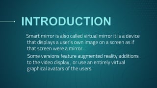 Smart mirror is also called virtual mirror it is a device
that displays a user’s own image on a screen as if
that screen were a mirror .
Some versions feature augmented reality additions
to the video display , or use an entirely virtual
graphical avatars of the users.
 