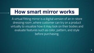 A virtual fitting mirror is a digital version of an in-store
dressing room ,where customer can try on a product
virtually to visualize how it may look on their bodies and
evaluate features such as color, pattern, and style
before purchasing.
6
How smart mirror works
 