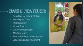 ▫ Smart Mirror to be installed
▫ 360 degree Try-on
▫ Photo capture
▫ Virtual Try-on
▫ Gesture Recognition
▫ Machine vision
▫ Sensor for depth measurement
▫ 3D design and development
9
 