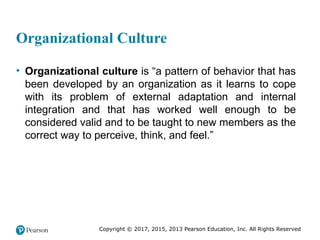 Copyright © 2017, 2015, 2013 Pearson Education, Inc. All Rights Reserved
Organizational Culture
• Organizational culture is “a pattern of behavior that has
been developed by an organization as it learns to cope
with its problem of external adaptation and internal
integration and that has worked well enough to be
considered valid and to be taught to new members as the
correct way to perceive, think, and feel.”
 