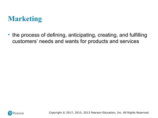 Copyright © 2017, 2015, 2013 Pearson Education, Inc. All Rights Reserved
Marketing
• the process of defining, anticipating, creating, and fulfilling
customers’ needs and wants for products and services
 