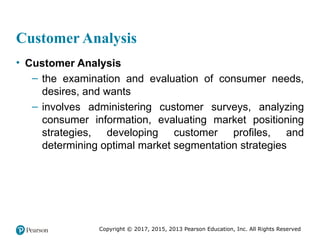 Copyright © 2017, 2015, 2013 Pearson Education, Inc. All Rights Reserved
Customer Analysis
• Customer Analysis
– the examination and evaluation of consumer needs,
desires, and wants
– involves administering customer surveys, analyzing
consumer information, evaluating market positioning
strategies, developing customer profiles, and
determining optimal market segmentation strategies
 