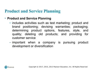 Copyright © 2017, 2015, 2013 Pearson Education, Inc. All Rights Reserved
Product and Service Planning
• Product and Service Planning
– includes activities such as test marketing; product and
brand positioning; devising warranties; packaging;
determining product options, features, style, and
quality; deleting old products; and providing for
customer service
– important when a company is pursuing product
development or diversification
 