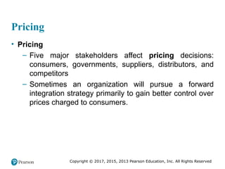 Copyright © 2017, 2015, 2013 Pearson Education, Inc. All Rights Reserved
Pricing
• Pricing
– Five major stakeholders affect pricing decisions:
consumers, governments, suppliers, distributors, and
competitors
– Sometimes an organization will pursue a forward
integration strategy primarily to gain better control over
prices charged to consumers.
 