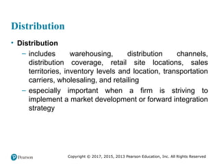Copyright © 2017, 2015, 2013 Pearson Education, Inc. All Rights Reserved
Distribution
• Distribution
– includes warehousing, distribution channels,
distribution coverage, retail site locations, sales
territories, inventory levels and location, transportation
carriers, wholesaling, and retailing
– especially important when a firm is striving to
implement a market development or forward integration
strategy
 