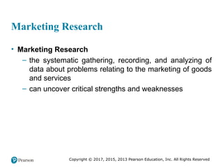 Copyright © 2017, 2015, 2013 Pearson Education, Inc. All Rights Reserved
Marketing Research
• Marketing Research
– the systematic gathering, recording, and analyzing of
data about problems relating to the marketing of goods
and services
– can uncover critical strengths and weaknesses
 