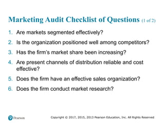 Copyright © 2017, 2015, 2013 Pearson Education, Inc. All Rights Reserved
Marketing Audit Checklist of Questions (1 of 2)
1. Are markets segmented effectively?
2. Is the organization positioned well among competitors?
3. Has the firm’s market share been increasing?
4. Are present channels of distribution reliable and cost
effective?
5. Does the firm have an effective sales organization?
6. Does the firm conduct market research?
 