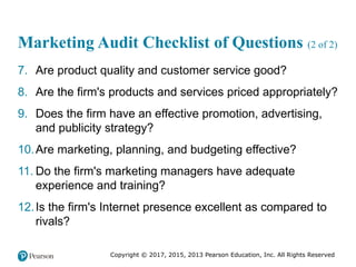 Copyright © 2017, 2015, 2013 Pearson Education, Inc. All Rights Reserved
Marketing Audit Checklist of Questions (2 of 2)
7. Are product quality and customer service good?
8. Are the firm's products and services priced appropriately?
9. Does the firm have an effective promotion, advertising,
and publicity strategy?
10.Are marketing, planning, and budgeting effective?
11. Do the firm's marketing managers have adequate
experience and training?
12.Is the firm's Internet presence excellent as compared to
rivals?
 