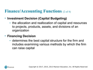 Copyright © 2017, 2015, 2013 Pearson Education, Inc. All Rights Reserved
Finance/Accounting Functions (2 of 4)
• Investment Decision (Capital Budgeting)
– the allocation and reallocation of capital and resources
to projects, products, assets, and divisions of an
organization
• Financing Decision
– determines the best capital structure for the firm and
includes examining various methods by which the firm
can raise capital
 