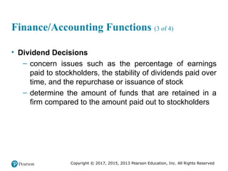 Copyright © 2017, 2015, 2013 Pearson Education, Inc. All Rights Reserved
Finance/Accounting Functions (3 of 4)
• Dividend Decisions
– concern issues such as the percentage of earnings
paid to stockholders, the stability of dividends paid over
time, and the repurchase or issuance of stock
– determine the amount of funds that are retained in a
firm compared to the amount paid out to stockholders
 