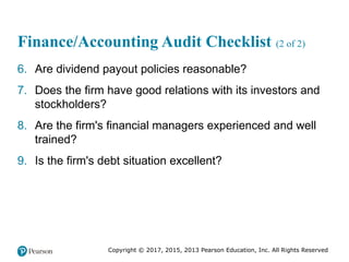 Copyright © 2017, 2015, 2013 Pearson Education, Inc. All Rights Reserved
Finance/Accounting Audit Checklist (2 of 2)
6. Are dividend payout policies reasonable?
7. Does the firm have good relations with its investors and
stockholders?
8. Are the firm's financial managers experienced and well
trained?
9. Is the firm's debt situation excellent?
 