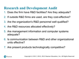 Copyright © 2017, 2015, 2013 Pearson Education, Inc. All Rights Reserved
Research and Development Audit
1. Does the firm have R&D facilities? Are they adequate?
2. If outside R&D firms are used, are they cost-effective?
3. Are the organization's R&D personnel well qualified?
4. Are R&D resources allocated effectively?
5. Are management information and computer systems
adequate?
6. Is communication between R&D and other organizational
units effective?
7. Are present products technologically competitive?
 