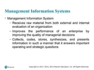 Copyright © 2017, 2015, 2013 Pearson Education, Inc. All Rights Reserved
Management Information Systems
• Management Information System
– Receives raw material from both external and internal
evaluation of an organization
– Improves the performance of an enterprise by
improving the quality of managerial decisions
– Collects, codes, stores, synthesizes, and presents
information in such a manner that it answers important
operating and strategic questions
 