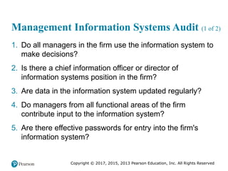 Copyright © 2017, 2015, 2013 Pearson Education, Inc. All Rights Reserved
Management Information Systems Audit (1 of 2)
1. Do all managers in the firm use the information system to
make decisions?
2. Is there a chief information officer or director of
information systems position in the firm?
3. Are data in the information system updated regularly?
4. Do managers from all functional areas of the firm
contribute input to the information system?
5. Are there effective passwords for entry into the firm's
information system?
 
