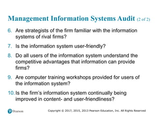 Copyright © 2017, 2015, 2013 Pearson Education, Inc. All Rights Reserved
Management Information Systems Audit (2 of 2)
6. Are strategists of the firm familiar with the information
systems of rival firms?
7. Is the information system user-friendly?
8. Do all users of the information system understand the
competitive advantages that information can provide
firms?
9. Are computer training workshops provided for users of
the information system?
10.Is the firm’s information system continually being
improved in content- and user-friendliness?
 