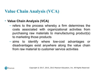Copyright © 2017, 2015, 2013 Pearson Education, Inc. All Rights Reserved
Value Chain Analysis (VCA)
• Value Chain Analysis (VCA)
– refers to the process whereby a firm determines the
costs associated with organizational activities from
purchasing raw materials to manufacturing product(s)
to marketing those products
– aims to identify where low-cost advantages or
disadvantages exist anywhere along the value chain
from raw material to customer service activities
 