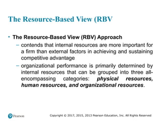 Copyright © 2017, 2015, 2013 Pearson Education, Inc. All Rights Reserved
The Resource-Based View (RBV
• The Resource-Based View (RBV) Approach
– contends that internal resources are more important for
a firm than external factors in achieving and sustaining
competitive advantage
– organizational performance is primarily determined by
internal resources that can be grouped into three all-
encompassing categories: physical resources,
human resources, and organizational resources.
 